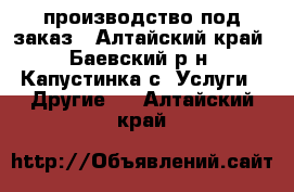 производство под заказ - Алтайский край, Баевский р-н, Капустинка с. Услуги » Другие   . Алтайский край